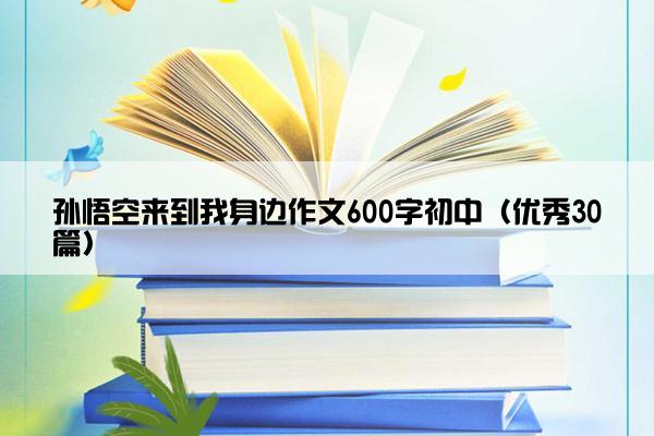 孙悟空来到我身边作文600字初中（优秀30篇）